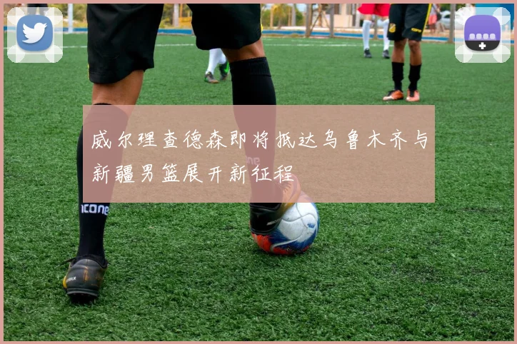 威尔理查德森即将抵达乌鲁木齐与新疆男篮展开新征程