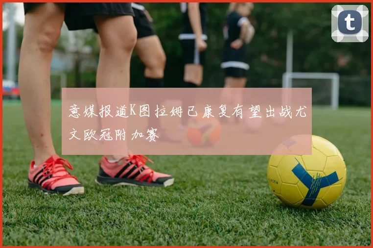 意媒报道K图拉姆已康复有望出战尤文欧冠附加赛