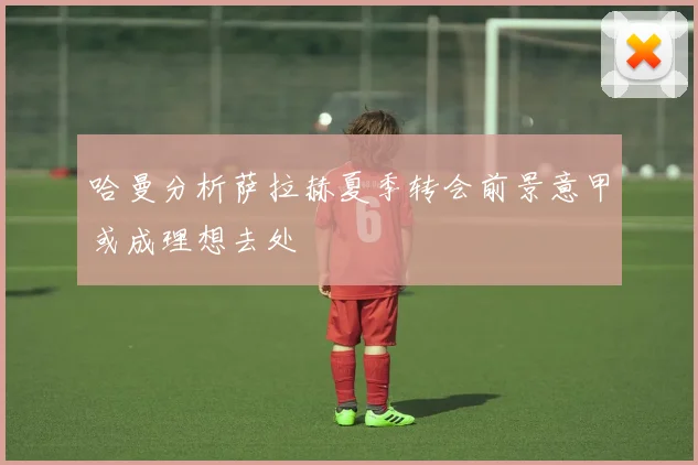 哈曼分析萨拉赫夏季转会前景意甲或成理想去处