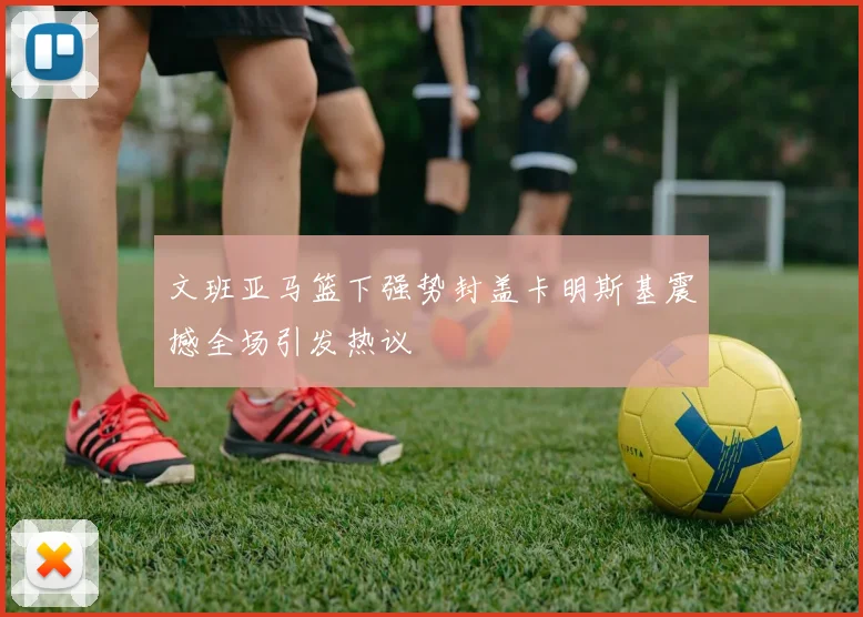 文班亚马篮下强势封盖卡明斯基震撼全场引发热议