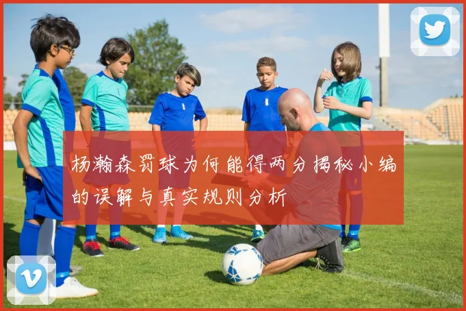 杨瀚森罚球为何能得两分揭秘小编的误解与真实规则分析