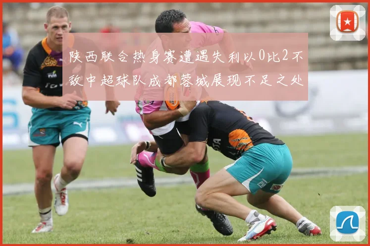 陕西联合热身赛遭遇失利以0比2不敌中超球队成都蓉城展现不足之处