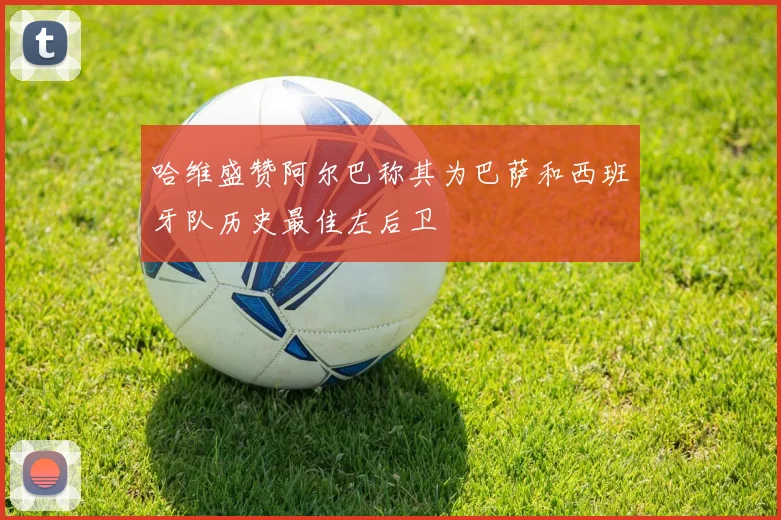 哈维盛赞阿尔巴称其为巴萨和西班牙队历史最佳左后卫