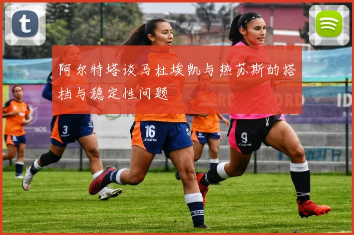 阿尔特塔谈马杜埃凯与热苏斯的搭档与稳定性问题