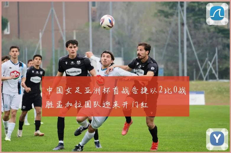 中国女足亚洲杯首战告捷以2比0战胜孟加拉国队迎来开门红