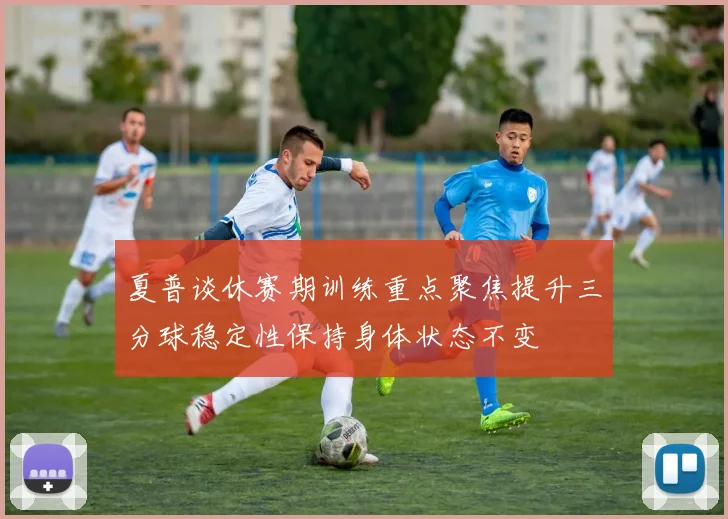夏普谈休赛期训练重点聚焦提升三分球稳定性保持身体状态不变