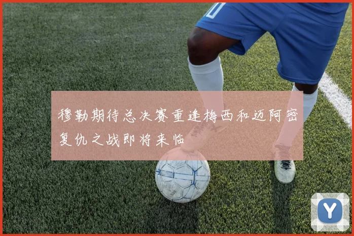 穆勒期待总决赛重逢梅西和迈阿密复仇之战即将来临