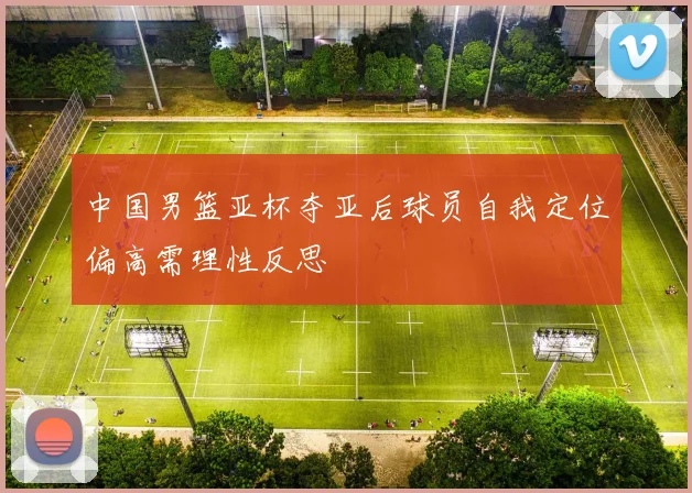 中国男篮亚杯夺亚后球员自我定位偏高需理性反思