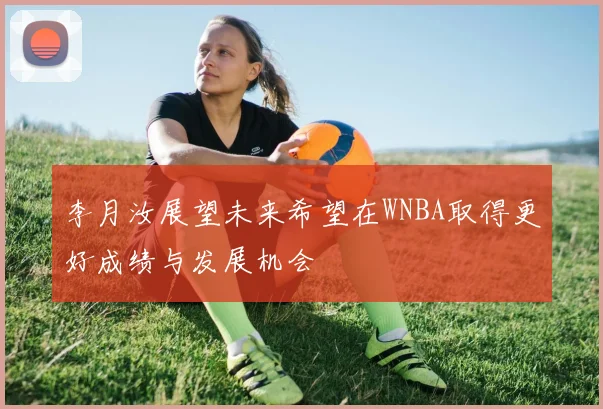 李月汝展望未来希望在WNBA取得更好成绩与发展机会
