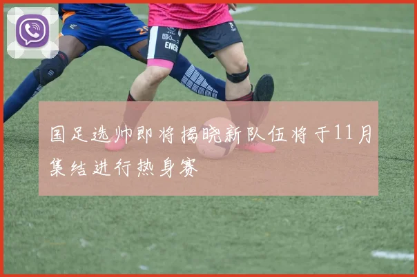 国足选帅即将揭晓新队伍将于11月集结进行热身赛