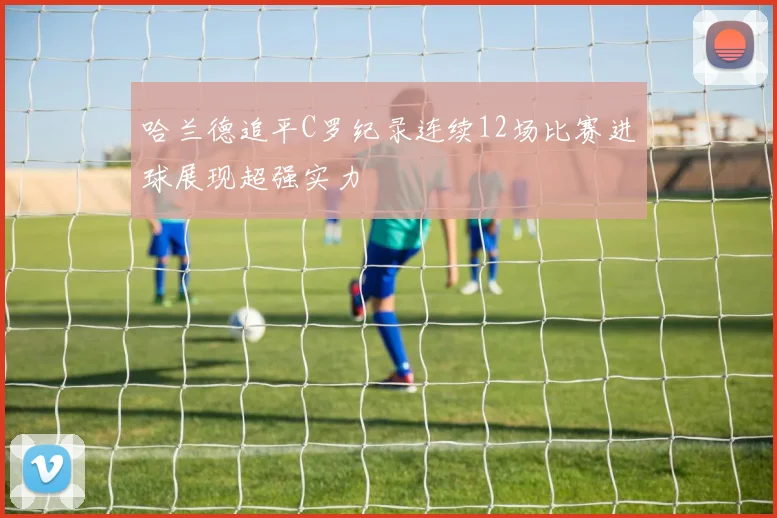 哈兰德追平C罗纪录连续12场比赛进球展现超强实力