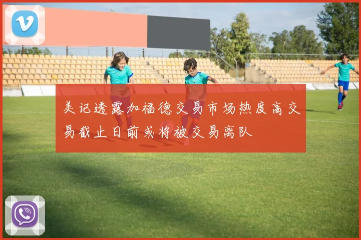 美记透露加福德交易市场热度高交易截止日前或将被交易离队