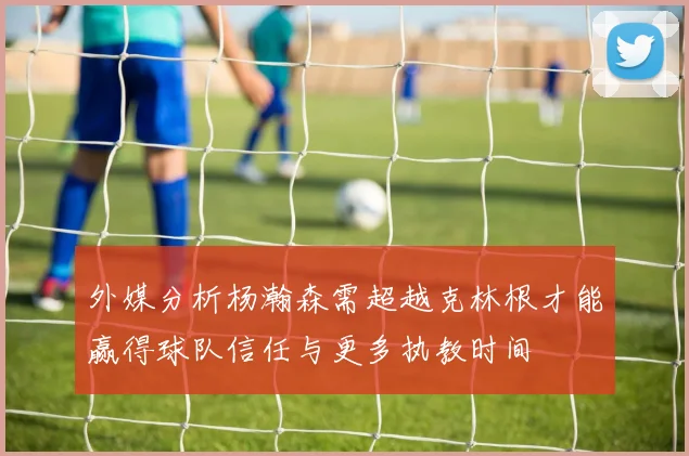 外媒分析杨瀚森需超越克林根才能赢得球队信任与更多执教时间