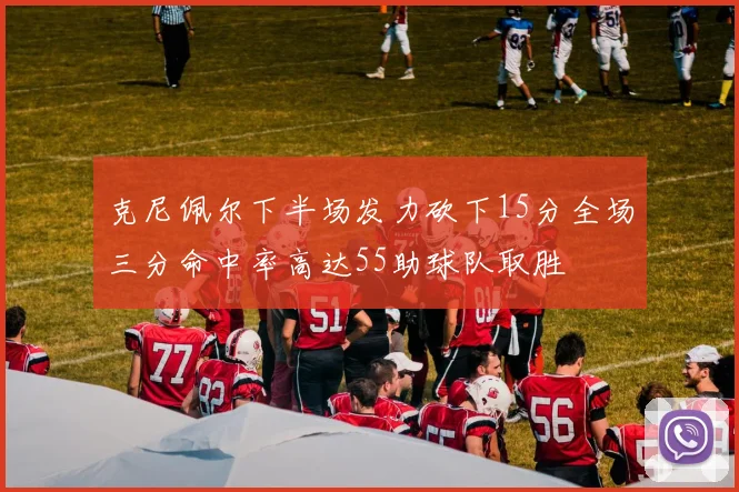 克尼佩尔下半场发力砍下15分全场三分命中率高达55助球队取胜