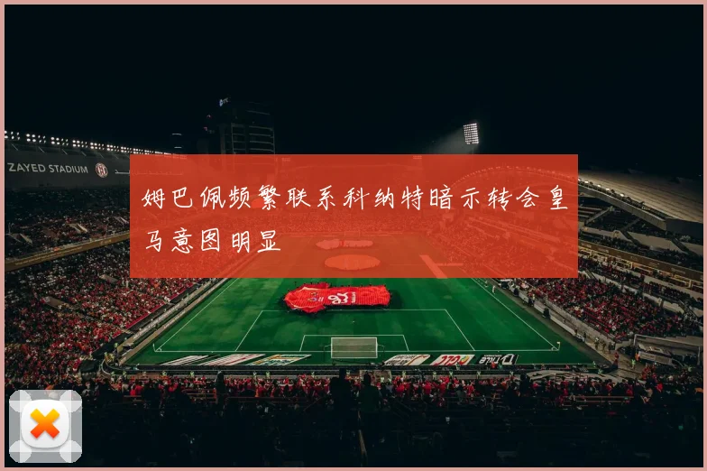姆巴佩频繁联系科纳特暗示转会皇马意图明显