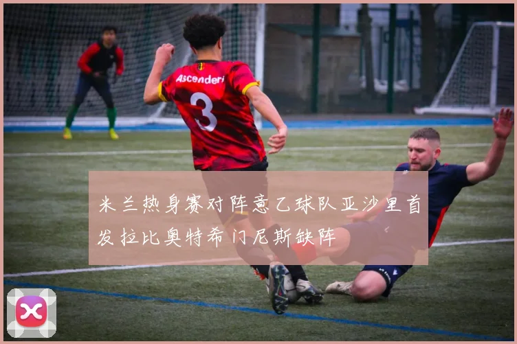 米兰热身赛对阵意乙球队亚沙里首发拉比奥特希门尼斯缺阵