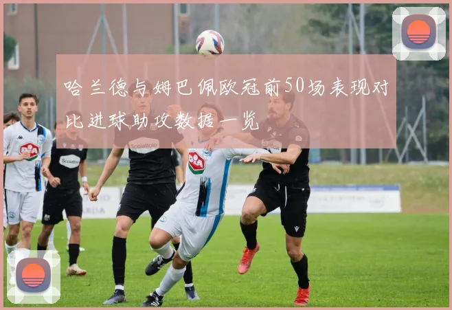 哈兰德与姆巴佩欧冠前50场表现对比进球助攻数据一览