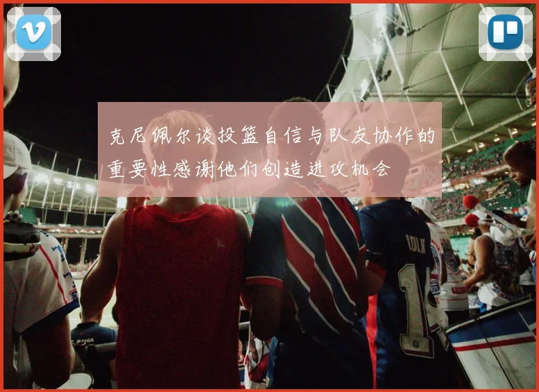 克尼佩尔谈投篮自信与队友协作的重要性感谢他们创造进攻机会