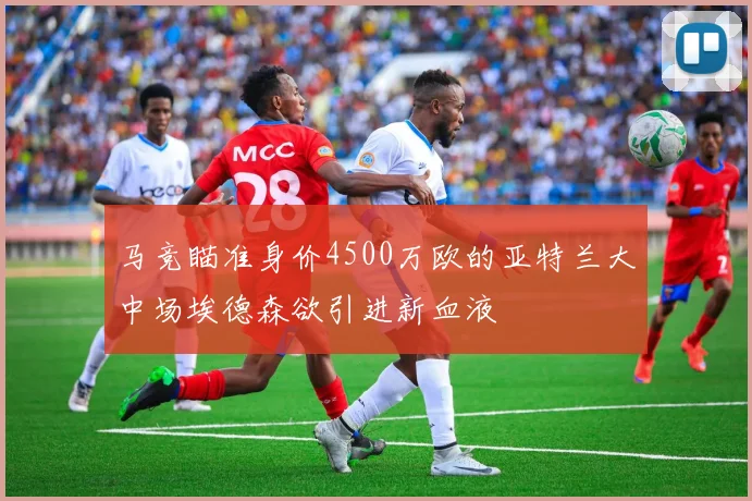 马竞瞄准身价4500万欧的亚特兰大中场埃德森欲引进新血液