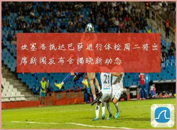 坎塞洛抵达巴萨进行体检周二将出席新闻发布会揭晓新动态