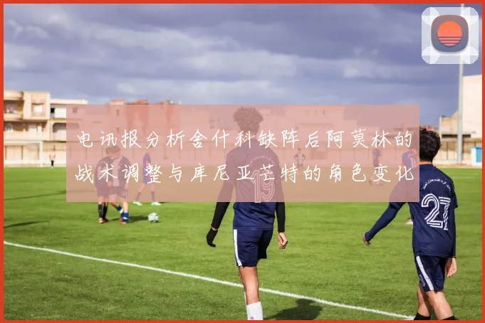 电讯报分析舍什科缺阵后阿莫林的战术调整与库尼亚芒特的角色变化