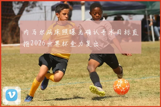 内马尔病床照曝光确认手术目标直指2026世界杯全力复出