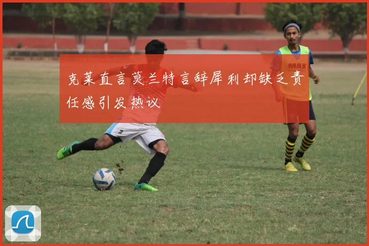 克莱直言莫兰特言辞犀利却缺乏责任感引发热议