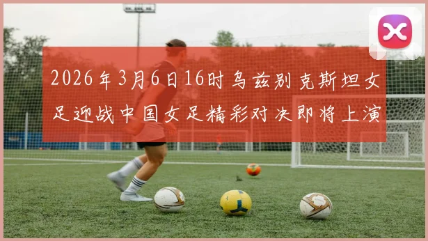 2026年3月6日16时乌兹别克斯坦女足迎战中国女足精彩对决即将上演